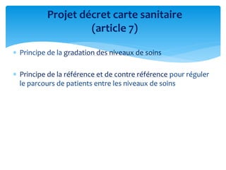  Principe de la gradation des niveaux de soins
 Principe de la référence et de contre référence pour réguler
le parcours de patients entre les niveaux de soins
Projet décret carte sanitaire
(article 7)
 