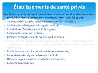 Les établissements de santé prestataires de soins et services dans le secteur
privé, à but lucratif ou non, sont constitués (Art14. de la loi 34-09) :
 Cabinets médicaux (de médecine générale et de spécialité) ;
 Cabinets de radiologie et d’imagerie médicale ;
 Installations d’assistance médicale urgente ;
 Cabinets de médecine dentaire ;
 Cliniques et établissements qui leur sont assimilés ;
 Etablissements médico-sociaux assurant une prise en charge médicalisée
des personnes âgées et, de manière générale, des personnes à besoins
spécifiques ;
 Etablissements de soins de suite et de convalescence ;
 Laboratoires d’analyses de biologie médicale ;
 Officines de pharmacie et dépôts de médicaments ;
 Cabinets paramédicaux.
Établissements de santé privés
 