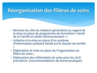  Révision du rôle du médecin généraliste au regard de
la mise en place du programme de formation « Santé
de la Famille et santé Communautaire » ;
 Initiation à la mise en place d’un système
d’information sanitaire fondé sur le dossier de famille
;
 Elaboration et mise en place de l’organisation en
filière de soins ;
 Elaboration des référentiels de soins pour les ALD
prévalents (recommandations de bonne pratique)
Réorganisation des filières de soins
 