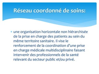  une organisation horizontale non hiérarchisée
de la prise en charge des patients au sein du
même territoire sanitaire. Il vise le
renforcement de la coordination d’une prise
en charge médicale multidisciplinaire faisant
intervenir des professionnels de la santé
relevant du secteur public et/ou privé.
Réseau coordonné de soins:
 