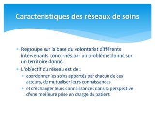  Regroupe sur la base du volontariat différents
intervenants concernés par un problème donné sur
un territoire donné.
 L'objectif du réseau est de :
 coordonner les soins apportés par chacun de ces
acteurs, de mutualiser leurs connaissances
 et d'échanger leurs connaissances dans la perspective
d'une meilleure prise en charge du patient
Caractéristiques des réseaux de soins
 