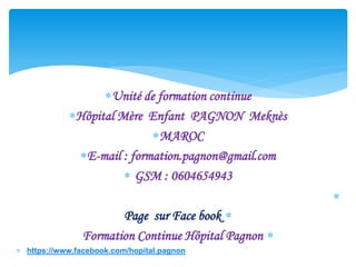 Unité de formation continue
Hôpital Mère Enfant PAGNON Meknès
MAROC
E-mail : formation.pagnon@gmail.com
 GSM : 0604654943


Page sur Face book

Formation Continue Hôpital Pagnon
 https://www.facebook.com/hopital.pagnon
 
