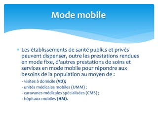  Les établissements de santé publics et privés
peuvent dispenser, outre les prestations rendues
en mode fixe, d'autres prestations de soins et
services en mode mobile pour répondre aux
besoins de la population au moyen de :
- visites à domicile (VD);
- unités médicales mobiles (UMM) ;
- caravanes médicales spécialisées (CMS) ;
- hôpitaux mobiles (HM).
Mode mobile
 