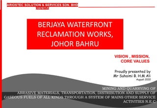 VISION , MISSION,
CORE VALUES
Proudly presented by
Mr Suhaimi B. H.M Ali
August 2020
MINING AND QUARRYING OF
ABRASIVE MATERIALS, TRANSPORTATION, DISTRIBUTION AND SUPPLY OF
GASEOUS FUELS OF ALL KINDS THROUGH A SYSTEM OF MAINS OTHER SERVICE
ACTIVITIES N.E.C
BERJAYA WATERFRONT
RECLAMATION WORKS,
JOHOR BAHRU
 