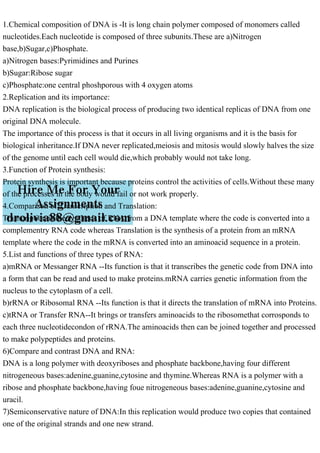 1.Chemical composition of DNA is -It is long chain polymer composed of monomers called
nucleotides.Each nucleotide is composed of three subunits.These are a)Nitrogen
base,b)Sugar,c)Phosphate.
a)Nitrogen bases:Pyrimidines and Purines
b)Sugar:Ribose sugar
c)Phosphate:one central phoshporous with 4 oxygen atoms
2.Replication and its importance:
DNA replication is the biological process of producing two identical replicas of DNA from one
original DNA molecule.
The importance of this process is that it occurs in all living organisms and it is the basis for
biological inheritance.If DNA never replicated,meiosis and mitosis would slowly halves the size
of the genome until each cell would die,which probably would not take long.
3.Function of Protein synthesis:
Protein synthesis is important because proteins control the activities of cells.Without these many
of the processes in the body would fail or not work properly.
4.Comparison of Transcription and Translation:
Transcription is the synthesis of RNA from a DNA template where the code is converted into a
complementry RNA code whereas Translation is the synthesis of a protein from an mRNA
template where the code in the mRNA is converted into an aminoacid sequence in a protein.
5.List and functions of three types of RNA:
a)mRNA or Messanger RNA --Its function is that it transcribes the genetic code from DNA into
a form that can be read and used to make proteins.mRNA carries genetic information from the
nucleus to the cytoplasm of a cell.
b)rRNA or Ribosomal RNA --Its function is that it directs the translation of mRNA into Proteins.
c)tRNA or Transfer RNA--It brings or transfers aminoacids to the ribosomethat corrosponds to
each three nucleotidecondon of rRNA.The aminoacids then can be joined together and processed
to make polypeptides and proteins.
6)Compare and contrast DNA and RNA:
DNA is a long polymer with deoxyriboses and phosphate backbone,having four different
nitrogeneous bases:adenine,guanine,cytosine and thymine.Whereas RNA is a polymer with a
ribose and phosphate backbone,having foue nitrogeneous bases:adenine,guanine,cytosine and
uracil.
7)Semiconservative nature of DNA:In this replication would produce two copies that contained
one of the original strands and one new strand.
 