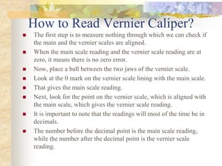 How to Read Vernier Caliper?
 The first step is to measure nothing through which we can check if
the main and the vernier scales are aligned.
 When the main scale reading and the vernier scale reading are at
zero, it means there is no zero error.
 Now, place a ball between the two jaws of the vernier scale.
 Look at the 0 mark on the vernier scale lining with the main scale.
 That gives the main scale reading.
 Next, look for the point on the vernier scale, which is aligned with
the main scale, which gives the vernier scale reading.
 It is important to note that the readings will most of the time be in
decimals.
 The number before the decimal point is the main scale reading,
while the number after the decimal point is the vernier scale
reading.
 