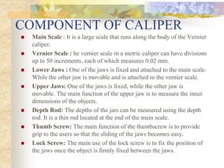 COMPONENT OF CALIPER
 Main Scale : It is a large scale that runs along the body of the Vernier
caliper.
 Vernier Scale : he vernier scale in a metric caliper can have divisions
up to 50 increments, each of which measures 0.02 mm.
 Lower Jaws : One of the jaws is fixed and attached to the main scale.
While the other jaw is movable and is attached to the vernier scale.
 Upper Jaws: One of the jaws is fixed, while the other jaw is
movable. The main function of the upper jaw is to measure the inner
dimensions of the objects.
 Depth Rod: The depths of the jars can be measured using the depth
rod. It is a thin rod located at the end of the main scale.
 Thumb Screw: The main function of the thumbscrew is to provide
grip to the users so that the sliding of the jaws becomes easy.
 Lock Screw: The main use of the lock screw is to fix the position of
the jaws once the object is firmly fixed between the jaws.
 