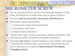 MICROMETER SCREW
 It is an instrument that is used for measuring the diameter of thin
wires, the thickness of small sheets such as glass or plastics.
 It is also used for accurately measuring small distances.
 Micrometer can be classified by
1. Construction /nature of measurements.
2. According to scale type
3. Output reading indication.
 Mainly three types : Inside micrometer, outside micrometer, tube
micrometers, pitch micrometer and depth micrometers.
 Generally gun metal is used for making a screw thread. The reason
is that the gun metal has least wear and tear with continuous use
over a long time. It si made by heat-treated Chromium
Vanadium Steel.
 