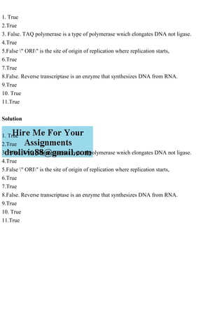 1. True
2.True
3. False. TAQ polymerase is a type of polymerase wnich elongates DNA not ligase.
4.True
5.False " ORI" is the site of origin of replication where replication starts,
6.True
7.True
8.False. Reverse transcriptase is an enzyme that synthesizes DNA from RNA.
9.True
10. True
11.True
Solution
1. True
2.True
3. False. TAQ polymerase is a type of polymerase wnich elongates DNA not ligase.
4.True
5.False " ORI" is the site of origin of replication where replication starts,
6.True
7.True
8.False. Reverse transcriptase is an enzyme that synthesizes DNA from RNA.
9.True
10. True
11.True
 