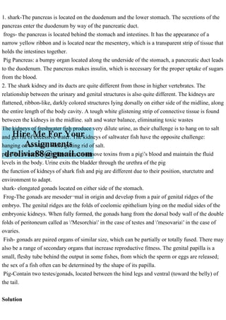 1. shark-The pancreas is located on the duodenum and the lower stomach. The secretions of the
pancreas enter the duodenum by way of the pancreatic duct.
frogs- the pancreas is located behind the stomach and intestines. It has the appearance of a
narrow yellow ribbon and is located near the mesentery, which is a transparent strip of tissue that
holds the intestines together.
Pig Pancreas: a bumpy organ located along the underside of the stomach, a pancreatic duct leads
to the duodenum. The pancreas makes insulin, which is necessary for the proper uptake of sugars
from the blood.
2. The shark kidney and its ducts are quite different from those in higher vertebrates. The
relationship between the urinary and genital structures is also quite different. The kidneys are
flattened, ribbon-like, darkly colored structures Iying dorsally on either side of the midline, along
the entire length of the body cavity. A tough white glistening strip of connective tissue is found
between the kidneys in the midline. salt and water balance, eliminating toxic wastes
The kidneys of freshwater fish produce very dilute urine, as their challenge is to hang on to salt
and get rid of excessive water. The kidneys of saltwater fish have the opposite challenge:
hanging on to water, while getting rid of salt.
pig-The urinary system functions to remove toxins from a pig's blood and maintain the fluid
levels in the body. Urine exits the bladder through the urethra of the pig
the function of kidneys of shark fish and pig are different due to their position, sturctutre and
environment to adapt.
shark- elongated gonads located on either side of the stomach.
Frog-The gonads are mesoder¬mal in origin and develop from a pair of genital ridges of the
embryo. The genital ridges are the folds of coelomic epithelium lying on the medial sides of the
embryonic kidneys. When fully formed, the gonads hang from the dorsal body wall of the double
folds of peritoneum called as 'Mesorchia' in the case of testes and 'mesovaria' in the case of
ovaries.
Fish- gonads are paired organs of similar size, which can be partially or totally fused. There may
also be a range of secondary organs that increase reproductive fitness. The genital papilla is a
small, fleshy tube behind the output in some fishes, from which the sperm or eggs are released;
the sex of a fish often can be determined by the shape of its papilla.
Pig-Contain two testes/gonads, located between the hind legs and ventral (toward the belly) of
the tail.
Solution
 