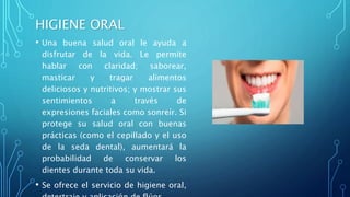 HIGIENE ORAL
• Una buena salud oral le ayuda a
disfrutar de la vida. Le permite
hablar con claridad; saborear,
masticar y tragar alimentos
deliciosos y nutritivos; y mostrar sus
sentimientos a través de
expresiones faciales como sonreír. Si
protege su salud oral con buenas
prácticas (como el cepillado y el uso
de la seda dental), aumentará la
probabilidad de conservar los
dientes durante toda su vida.
• Se ofrece el servicio de higiene oral,
 