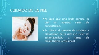 CUIDADO DE LA PIEL
• Al igual que una linda sonrisa, la
piel es nuestra carta de
presentación.
• Se ofrece el servicio de cuidado e
hidratación de la piel y/o taller de
automaquillaje, a cargo de
maquilladora profesional
 