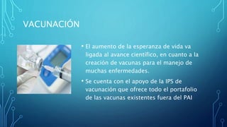 VACUNACIÓN
• El aumento de la esperanza de vida va
ligada al avance científico, en cuanto a la
creación de vacunas para el manejo de
muchas enfermedades.
• Se cuenta con el apoyo de la IPS de
vacunación que ofrece todo el portafolio
de las vacunas existentes fuera del PAI
 