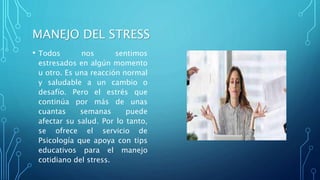 MANEJO DEL STRESS
• Todos nos sentimos
estresados en algún momento
u otro. Es una reacción normal
y saludable a un cambio o
desafío. Pero el estrés que
continúa por más de unas
cuantas semanas puede
afectar su salud. Por lo tanto,
se ofrece el servicio de
Psicología que apoya con tips
educativos para el manejo
cotidiano del stress.
 
