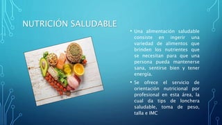 NUTRICIÓN SALUDABLE
• Una alimentación saludable
consiste en ingerir una
variedad de alimentos que
brinden los nutrientes que
se necesitan para que una
persona pueda mantenerse
sana, sentirse bien y tener
energía.
• Se ofrece el servicio de
orientación nutricional por
profesional en esta área, la
cual da tips de lonchera
saludable, toma de peso,
talla e IMC
 