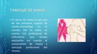 TAMIZAJE DE MAMA
• El cáncer de mama ocupa uno
de los primeros lugares de
morbi-mortalidad en el
mundo. Por lo tanto, se
cuenta con profesional de
enfermería que brinda
educación en cuanto al
autoexamen de mama y
tamizaje profesional del
mismo.
 