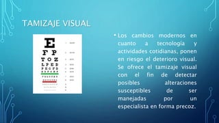 TAMIZAJE VISUAL
• Los cambios modernos en
cuanto a tecnología y
actividades cotidianas, ponen
en riesgo el deterioro visual.
Se ofrece el tamizaje visual
con el fin de detectar
posibles alteraciones
susceptibles de ser
manejadas por un
especialista en forma precoz.
 