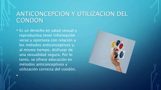 ANTICONCEPCION Y UTILIZACION DEL
CONDON
• Es un derecho en salud sexual y
reproductiva tener información
veraz y oportuna con relación a
los métodos anticonceptivos y,
al mismo tiempo, disfrutar de
una sexualidad segura. Por lo
tanto, se ofrece educación en
métodos anticonceptivos y
utilización correcta del condón.
•
 