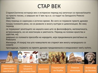 СТАР ВЕК
Стариот/античка историја век е историски период кој започнал со пронаоѓањето
на првото писмо, а завршил во V век пр.н.е. со падот на Западното Римско
Царство.
Овој период се нарекува и античко време. Во него се појавиле првите држави
покрај големите реки, но се развиле и многу култури и цивилизации. Во овој
период
се појавуваат зачетоците на науката како што се филозофијата, математиката,
астрономијата, но не изостанува и уметноста. Период на големи кралства и
царства, кој
завршил со големата преселба на народите, која предизвикала распаѓање на
Римската
Империја. И покрај тоа што човештвото во стариот век многу напреднало со
новите
пронајдоци, појавата на првите држави предизвикала и нееднаквост меѓу луѓето.
Пирамидите и
свингата во
гиза (Египет)
Облека и
предмети
од антички Рим
Аристоел
Гладијаторс
ки борби
Римски
колосеум
Aлександ
ар Велики
 