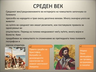 СРЕДЕН ВЕК
Средниот век/средновековието во историјата на човештвото започнува со
Големата
преселба на народите и трае околу десетина векови. Многу значајна улога во
животот
на луѓето во средниот век имаат религиите, кои поставувале правила за
однесување во
општеството. Период на голема нееднаквост меѓу луѓето, многу војни и
болести. Како
придобивки за човештвото ги споменавме во претходната тема големите
географски и
научни откритија.
Првата средба на
Кристофер
Колумбо со
домородното
население на
новиот континент
Америка
Марко
Поло
венецијанс
ки трговец,
истражувач
и писател
 