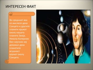 ИНТЕРЕСЕН ФАКТ
Во средниот век
се мислело дека
Сонцето и другите
планети кружат
околу нашата
планета Земја.
Никола Коперник
бил научник кој
докажал дека
планетите
всушност
кружат околу
Сонцето.
 