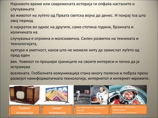 Најновото време или современата историја ги опфаќа настаните и
случувањата
во животот на луѓето од Првата светска војна до денес. И покрај тоа што
овој период
е најкраток во однос на другите, само стотина години, брзината и
количината на
случувања е огромна и молскавична. Силен развиток на техниката и
технологијата,
култура и уметност, каков што не можеле ниту да замислат луѓето од
пред еден
век. Човекот ги прошири границите на своите интереси и почна да ја
истражува
вселената. Глобалната комуникација стана многу полесна и побрза преку
развојот наинформатичката технологија, интернетот и интернет-мрежите.
Првиот
телевизор
Смарт
телевизор
Нил Армстронг – астронаут
кој прв
стапнал на Месечината
Валентина Терешкова –
првата жена
астронаут во вселената
 