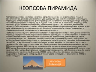 КЕОПСОВА ПИРАМИДА
Кеопсова пирамида е најстара и најголема од трите пирамиди во некрополата во Гиза, и е
единственото до денес сочувано светско чудо од седумте чуда на античкиот свет. Се смета дека
пирамидата била изградена како гробница за кралот на четвртата египетска династија, Куфу (на
грчки Кеопс) се градела во период од 20 години, сè до 2560 г. п.н.е. Кеопсовата пирамида била
највисока градба во светот изградена од човек повеќе од 3800 г. На почетокот, Кеопсовата
пирамида била покриена со камења кои формирале рамна надворешна површина, а денес може
да се види основната внатрешна структура. Некои од надворешните камења кои некогаш ја
обвивале градбата сè уште можат да се видат околу основата.
Постојат различни научни и алтернативни теории во врска со техниките на изградба на Кеопсовата
пирамида. Најприфатливите теории се засноваат на идејата дека таа била изградена со вадење на
големи камени блокови од каменолом и со влечење и подигнување до местото каде што се
градела пирамидата. Се смета дека пирамидата била изградена како гробница за фараонот на
четвртата египетска династија, Кеопс, и се градела во период од 14[ до 20 години, а била завршена
околу 2560 г. п.н.е. Некои луѓе го сметаат Хемон, везирот на Кеопс, за архитект на Кеопсовата
пирамида. Постојат претпоставки дека, кога била изградена, Кеопсовата пирамида била висока
280 египетски лакти, 146.6 метри, но поради ерозија, нејзината моментална висина изнесува
138.8 метри. Должината на секоја страна од основата на пирамидата изнесувала 440 лакти, а секој
лакот има 0.524 метри. Вкупната маса на пирамидата се проценува на 5.9 милиони тони. Се смета
дека волуменот изнесува приближно 2.500.000 метри кубни. Врз основа на овие проценки,
градењето на пирамидата во период од 20 г. вклучувало поставување на приближно 800 тони
камен секој ден.
КЕОПСОВА
ПИРАМИДА
 