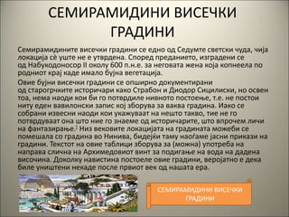 СЕМИРАМИДИНИ ВИСЕЧКИ
ГРАДИНИ
Семирамидините висечки градини се едно од Седумте светски чуда, чија
локација сè уште не е утврдена. Според преданието, изградени се
од Набукодоносор II околу 600 п.н.е. за неговата жена која копнеела по
родниот крај каде имало бујна вегетација.
Овие бујни висечки градини се опширно документирани
од старогрчките историчари како Страбон и Диодор Сицилиски, но освен
тоа, нема наоди кои би го потврдиле нивното постоење, т.е. не постои
ниту еден вавилонски запис кој зборува за ваква градина. Иако се
собрани извесни наоди кои укажуваат на нешто такво, тие не го
потврдуваат она што ние го знаеме од историчарите, што впрочем личи
на фантазирање.[ Низ вековите локацијата на градината можеби се
помешала со градина во Нинива, бидејќи таму наоѓаме јасни прикази на
градини. Текстот на овие таблици зборува за (можна) употреба на
направа слична на Архимедовиот винт за подигање на вода на дадена
височина. Доколку навистина постоеле овие градини, веројатно е дека
биле уништени некаде после првиот век од нашата ера.
СЕМИРАМИДИНИ ВИСЕЧКИ
ГРАДИНИ
 
