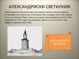 АЛЕКСАНДРИСКИ СВЕТИЛНИК
Александриски светилник едно од седумте светски чуда во времето
на македонската династија птоломејци. Бил изграден околу 290 година
п.н.е. на островот Фарос, блиску до градот Александрија во Египет. Бил
разрушен во 1375 година од земјотрес. Денес на истото место има
тврдина наречена Каинт Беј.
АЛЕКСАНДРИСКИ
СВЕТИЛНИК
 
