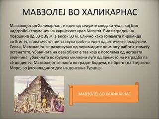 МАВЗОЛЕЈ ВО ХАЛИКАРНАС
Мавзолејот од Халикарнас , е еден од седумте сведски чуда, кој бил
надгробен споменик на каријскиот крал Мавсол. Бил изграден на
површина од 33 х 39 м, а висок 50 м. Слично како големата пирамида
во Египет, и ова место претставува гроб на еден од античките владетели.
Сепак, Мавзолејот се разликувал од пирамидите по многу работи- помеѓу
останатото, убавината на овај објект е таа која е поголема од неговата
величина, убавината возбудува милиони луѓе од времето на изградба па
сè до денес. Мавзолејот се наоѓа во градот Бодрум, на брегот на Егејското
Море, во југозападниот дел на денешна Турција.
МАВЗОЛЕЈ ВО ХАЛИКАРНАС
 