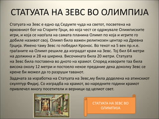 СТАТУАТА НА ЗЕВС ВО ОЛИМПИЈА
Статуата на Зевс е едно од Седумте чуда на светот, посветена на
врховниот бог на Старите Грци, во која чест се одржувале Олимписките
игри, и која се наоѓала на самата планина Олимп по која и игрите го
добиле називот свој. Олимп била важен религиозен центар на Древна
Грција. Имено таму Зевс го победил Кронос. Во текот на 5 век пр.н.е.
граѓаните на Олимп решиле да изградат храм на Зевс. Тој бил 64 метри
на должина и 28 на ширина. Височината била 20 метри. Статуата
на Зевс била поставена во дното на храмот. Според изворите таа била
висока околу 12 метри и постоело некое предание дека доколку Зевс се
крене би можел да го разруши таванот.
Задачата за изработка на Статуата на Зевс,му била доделена на атинскиот
скулптур Фидиј. Со изградба на храмот, во наредните години храмот
привлечел многу посетители и верници од целиот свет.
СТАТУАТА НА ЗЕВС ВО
ОЛИМПИЈА
 