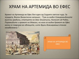 ХРАМ НА АРТЕМИДА ВО ЕФЕС
Храмот на Артемида во Ефес бил еден од Седумте светски чуда. За
зградата, Филон Византиски напишал - "Сум ги видел Семирамидините
висечки градини, статуата на Зевс Олимписки, Колосот од Родос,
Пирамидите и храмот на Мавзол, но кога го видов Храмот во Ефес
колку се поврзува во облаците, сите други доживувања станаа
незабележни ".
ХРАМ НА АРТЕМИДА ВО
ЕФЕС
 