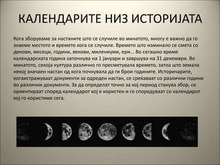 КАЛЕНДАРИТЕ НИЗ ИСТОРИЈАТА
Кога зборуваме за настаните што се случиле во минатото, многу е важно да го
знаеме местото и времето кога се случиле. Времето што изминало се смета со
денови, месеци, години, векови, милениуми, ери... Во сегашно време
календарската година започнува на 1 јануари и завршува на 31 декември. Во
минатото, секоја култура различно го пресметувала времето, затоа што земала
некој значаен настан од кога почнувала да ги брои годините. Историчарите,
когаистражуваат документи за одреден настан, се среќаваат со различни години
во различни документи. За да определат точно за кој период станува збор, се
ориентираат според календарот кој е користен и го споредуваат со календарот
кој го користиме сега.
 