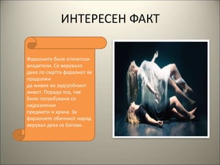 ИНТЕРЕСЕН ФАКТ
Фараоните биле египетски
владетели. Се верувало
дека по смртта фараонот ќе
продолжи
да живее во задгробниот
живот. Поради тоа, тие
биле погребувани со
најразлични
предмети и храна. За
фараоните обичниот народ
верувал дека се богови.
 
