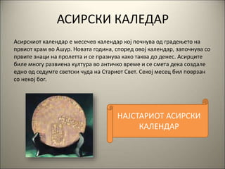 АСИРСКИ КАЛЕДАР
Асирскиот календар е месечев календар кој почнува од градењето на
првиот храм во Ашур. Новата година, според овој календар, започнува со
првите знаци на пролетта и се празнува како таква до денес. Асирците
биле многу развиена култура во античко време и се смета дека создале
едно од седумте светски чуда на Стариот Свет. Секој месец бил поврзан
со некој бог.
НАЈСТАРИОТ АСИРСКИ
КАЛЕНДАР
 
