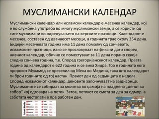 МУСЛИМАНСКИ КАЛЕНДАР
Муслимански календар или исламски календар е месечев календар, кој
е во службена употреба во многу муслимански земји, а се користи од
сите муслимани во одредувањето на верските празници. Календарот е
месечев, составен од дванаесет месеци, а годината трае околу 354 дена.
Бидејќи месечевата година има 11 дена помалку од сончевата,
исламските празници, иако се прославуваат на фиксни дати според
нивниот календар, обично се поместуваат за 11 дена порано секоја
следна сончева година, т.е. Според грегоријанскиот календар. Првата
година од календарот е 622 година и се вика Хиџра. Тоа е годината кога
пророкот Мухамед се преселил од Мека во Медина, така што календарот
ги брои годините од тој настан. Првиот ден од седмицата е недела.
Според исламскиот календар, деновите започнуваат на зајдисонце.
Муслиманите се собираат за молитва во џамија на пладнена „денот за
собор“ кој одговара на петок. Затоа, петокот се смета за ден за одмор, а
саботата честопати е прв работен ден.
 