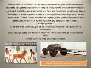 Откривањето и употребата на железото овозможило да се направат орудија
за работа кои дотогаш првобитните луѓе не ги користеле. Откако биле усовршени
орудијата, а посебно ралото и железниот плуг што го влечеле животни, се орало
подлабоко, а земјата давала повеќе жито и повеќе плодови. Земјоделството и
сточарството станале главни занимања на луѓето, но се развивале и занаетите и
трговијата. Животот на луѓето станал многу полесен и побезбеден.
Усовршувањето
на тркалото се смета за едно од најважните достигнувања во развојот на
човековата
цивилизација, затоа што тркалата поврзани со оска почнале да се користат во
многу
занаети, но и го олеснувало транспортот.
ПРАИСТОРИСКА КОЛА ЗА ТРАНСПОРТ
 