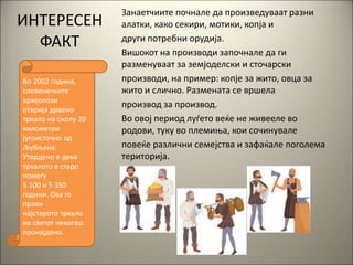 Занаетчиите почнале да произведуваат разни
алатки, како секири, мотики, копја и
други потребни орудија.
Вишокот на производи започнале да ги
разменуваат за земјоделски и сточарски
производи, на пример: копје за жито, овца за
жито и слично. Размената се вршела
производ за производ.
Во овој период луѓето веќе не живееле во
родови, туку во племиња, кои сочинувале
повеќе различни семејства и зафаќале поголема
територија.
Во 2002 година,
словенечките
археолози
открија дрвено
тркало на околу 20
километри
југоисточно од
Љубљана.
Утврдено е дека
тркалото е старо
помеѓу
5 100 и 5 350
години. Ова го
прави
најстарото тркало
во светот некогаш
пронајдено.
ИНТЕРЕСЕН
ФАКТ
 