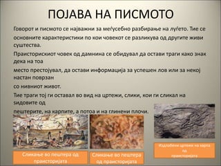 ПОЈАВА НА ПИСМОТО
Говорот и писмото се најважни за меѓусебно разбирање на луѓето. Тие се
основните карактеристики по кои човекот се разликува од другите живи
суштества.
Праисторискиот човек од дамнина се обидувал да остави траги како знак
дека на тоа
место престојувал, да остави информација за успешен лов или за некој
настан поврзан
со нивниот живот.
Тие траги тој ги оставал во вид на цртежи, слики, кои ги сликал на
ѕидовите од
пештерите, на карпите, а потоа и на глинени плочи.
Сликање во пештера од
праисторијата
Сликање во пештера
од праисторијата
Издлабени цртежи на карпа
од
праисторијата
 