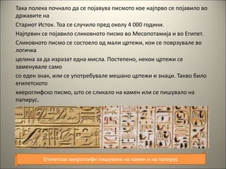 Така полека почнало да се појавува писмото кое најпрво се појавило во
државите на
Стариот Исток. Тоа се случило пред околу 4 000 години.
Најпрвин се појавило сликовното писмо во Месопотамија и во Египет.
Сликовното писмо се состоело од мали цртежи, кои се поврзувале во
логичка
целина за да изразат една мисла. Постепено, некои цртежи се
заменувале само
со еден знак, или се употребувале мешано цртежи и знаци. Такво било
египетското
хиероглифско писмо, што се сликало на камен или се пишувало на
папирус.
Египетски хиероглифи пишувани на камен и на папирус
 