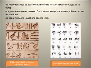 Во Месопотамија се развило клинестото писмо. Таму се пишувало со
остар
предмет на глинени плочки. Сликовните знаци постепено добиле форма
на клинови,
по кои и писмото го добило своето име.
Старо клинесто писмо на
глинеста плоча Развиено клинесто писмо
 