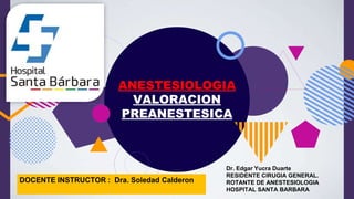 ANESTESIOLOGIA
VALORACION
PREANESTESICA
Dr. Edgar Yucra Duarte
RESIDENTE CIRUGIA GENERAL.
ROTANTE DE ANESTESIOLOGIA
HOSPITAL SANTA BARBARA
DOCENTE INSTRUCTOR : Dra. Soledad Calderon
 