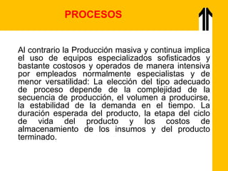 Al contrario la Producción masiva y continua implica
el uso de equipos especializados sofisticados y
bastante costosos y operados de manera intensiva
por empleados normalmente especialistas y de
menor versatilidad: La elección del tipo adecuado
de proceso depende de la complejidad de la
secuencia de producción, el volumen a producirse,
la estabilidad de la demanda en el tiempo. La
duración esperada del producto, la etapa del ciclo
de vida del producto y los costos de
almacenamiento de los insumos y del producto
terminado.
PROCESOS
 