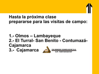 Hasta la próxima clase
prepararse para las visitas de campo:
1.- Olmos – Lambayeque
2.- El Turral- San Benito - Contumazá-
Cajamarca
3.- Cajamarca
 