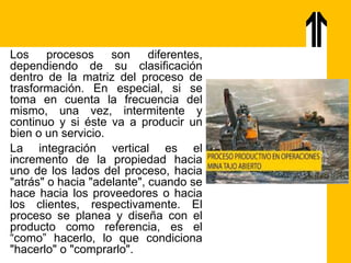 Los procesos son diferentes,
dependiendo de su clasificación
dentro de la matriz del proceso de
trasformación. En especial, si se
toma en cuenta la frecuencia del
mismo, una vez, intermitente y
continuo y si éste va a producir un
bien o un servicio.
La integración vertical es el
incremento de la propiedad hacia
uno de los lados del proceso, hacia
"atrás" o hacia "adelante", cuando se
hace hacia los proveedores o hacia
los clientes, respectivamente. El
proceso se planea y diseña con el
producto como referencia, es el
“como” hacerlo, lo que condiciona
"hacerlo" o "comprarlo".
 