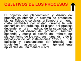 El objetivo del planeamiento y diseño del
proceso es obtener un sistema de productos,
bienes físicos o servicios, a tiempo y al menor
costo permisible por unidad, durante la vida
económica del producto. El diseño del proceso
depende, en gran medida, de la capacidad de
planta y del diseño del producto. También
depende y afecta el diseño del trabajo; del
planeamiento de los recursos humanos, y de la
disposición de las instalaciones (layout). En la
decisión y planeamiento del proceso, los
siguientes aspectos son generalmente
aplicables de una manera u otra.
OBJETIVOS DE LOS PROCESOS
 