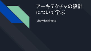 アーキテクチャの設計
について学ぶ
JboyHashimoto
 