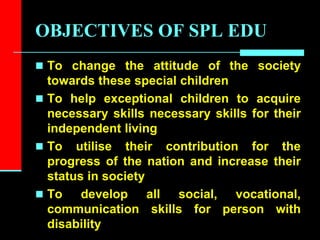 OBJECTIVES OF SPL EDU
 To change the attitude of the society
towards these special children
 To help exceptional children to acquire
necessary skills necessary skills for their
independent living
 To utilise their contribution for the
progress of the nation and increase their
status in society
 To develop all social, vocational,
communication skills for person with
disability
 