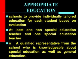 APPROPRIATE
EDUCATION
 schools to provide individually tailored
education for each student based on
evaluation
 At least one non special education
teacher and one special education
teacher
 o A qualified representative from the
school who is knowledgeable about
special education as well as general
education.
 