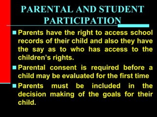 PARENTAL AND STUDENT
PARTICIPATION
 Parents have the right to access school
records of their child and also they have
the say as to who has access to the
children’s rights.
 Parental consent is required before a
child may be evaluated for the first time
 Parents must be included in the
decision making of the goals for their
child.
 